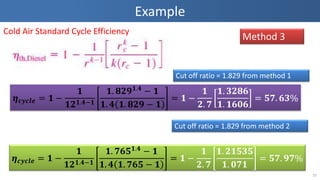 Example
10
Method 3
Cold Air Standard Cycle Efficiency
𝜼 𝒄𝒚𝒄𝒍𝒆 = 𝟏 −
𝟏
𝟏𝟐 𝟏.𝟒−𝟏
𝟏. 𝟖𝟐𝟗 𝟏.𝟒 − 𝟏
𝟏. 𝟒 𝟏. 𝟖𝟐𝟗 − 𝟏
= 𝟏 −
𝟏
𝟐. 𝟕
𝟏. 𝟑𝟐𝟖𝟔
𝟏. 𝟏𝟔𝟎𝟔
= 𝟓𝟕. 𝟔𝟑%
𝜼 𝒄𝒚𝒄𝒍𝒆 = 𝟏 −
𝟏
𝟏𝟐 𝟏.𝟒−𝟏
𝟏. 𝟕𝟔𝟓 𝟏.𝟒
− 𝟏
𝟏. 𝟒 𝟏. 𝟕𝟔𝟓 − 𝟏
= 𝟏 −
𝟏
𝟐. 𝟕
𝟏. 𝟐𝟏𝟓𝟑𝟓
𝟏. 𝟎𝟕𝟏
= 𝟓𝟕. 𝟗𝟕%
Cut off ratio = 1.829 from method 1
Cut off ratio = 1.829 from method 2
 