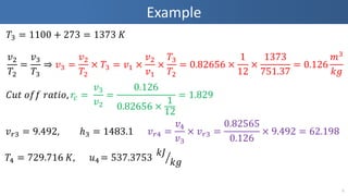 Example
5
𝑇3 = 1100 + 273 = 1373 𝐾
𝑣2
𝑇2
=
𝑣3
𝑇3
⇒ 𝑣3 =
𝑣2
𝑇2
× 𝑇3 = 𝑣1 ×
𝑣2
𝑣1
×
𝑇3
𝑇2
= 0.82656 ×
1
12
×
1373
751.37
= 0.126
𝑚3
𝑘𝑔
𝑣 𝑟3 = 9.492, ℎ3 = 1483.1 𝑣 𝑟4 =
𝑣4
𝑣3
× 𝑣 𝑟3 =
0.82565
0.126
× 9.492 = 62.198
𝐶𝑢𝑡 𝑜𝑓𝑓 𝑟𝑎𝑡𝑖𝑜, 𝑟𝑐 =
𝑣3
𝑣2
=
0.126
0.82656 ×
1
12
= 1.829
𝑇4 = 729.716 𝐾, 𝑢4 = 537.3753
𝑘𝐽
𝑘𝑔
 