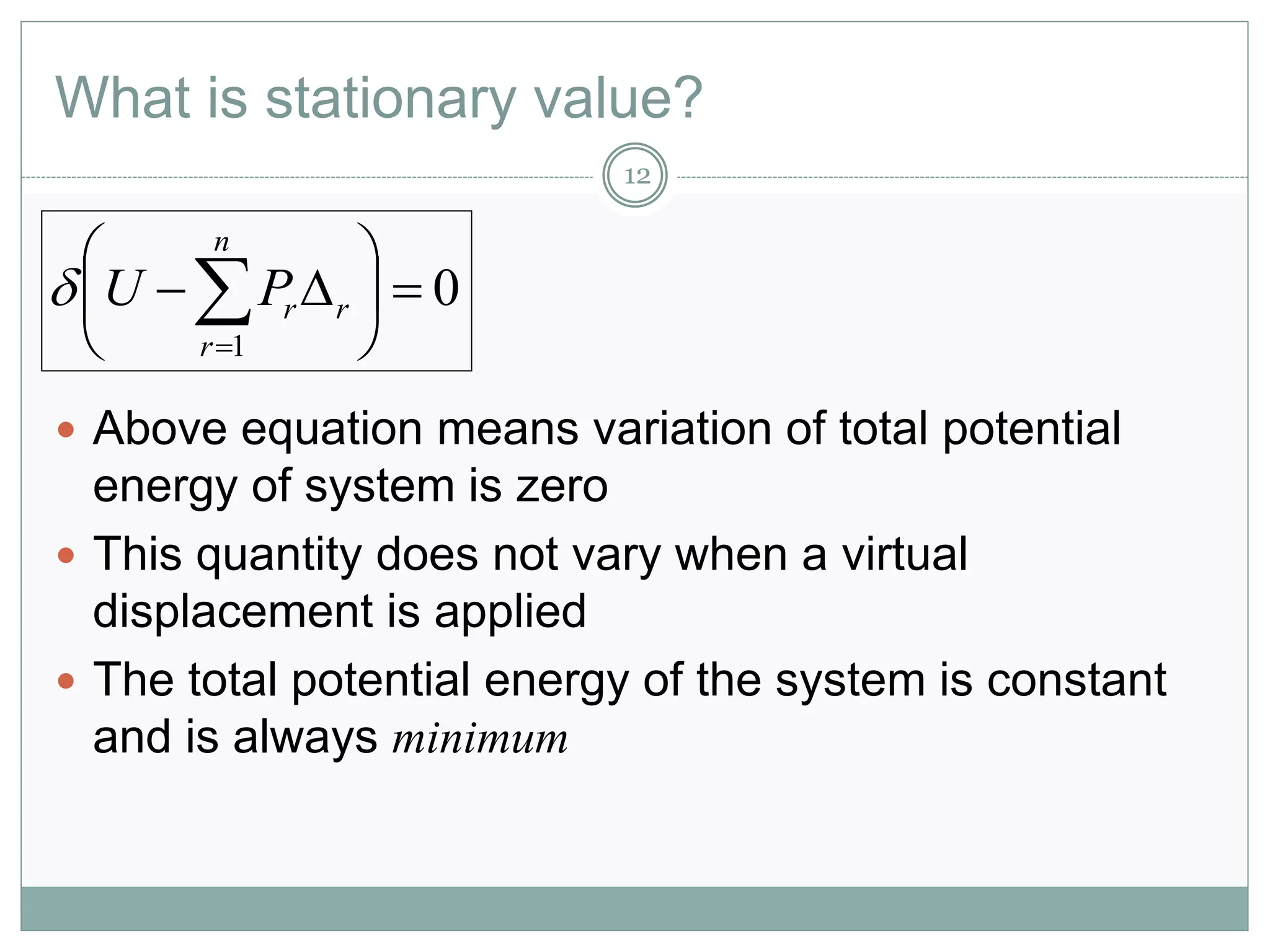 What is stationary value?
12
 Above equation means variation of total potential
energy of system is zero
 This quantity does not vary when a virtual
displacement is applied
 The total potential energy of the system is constant
and is always minimum
0
1







n
r
rrPU
 