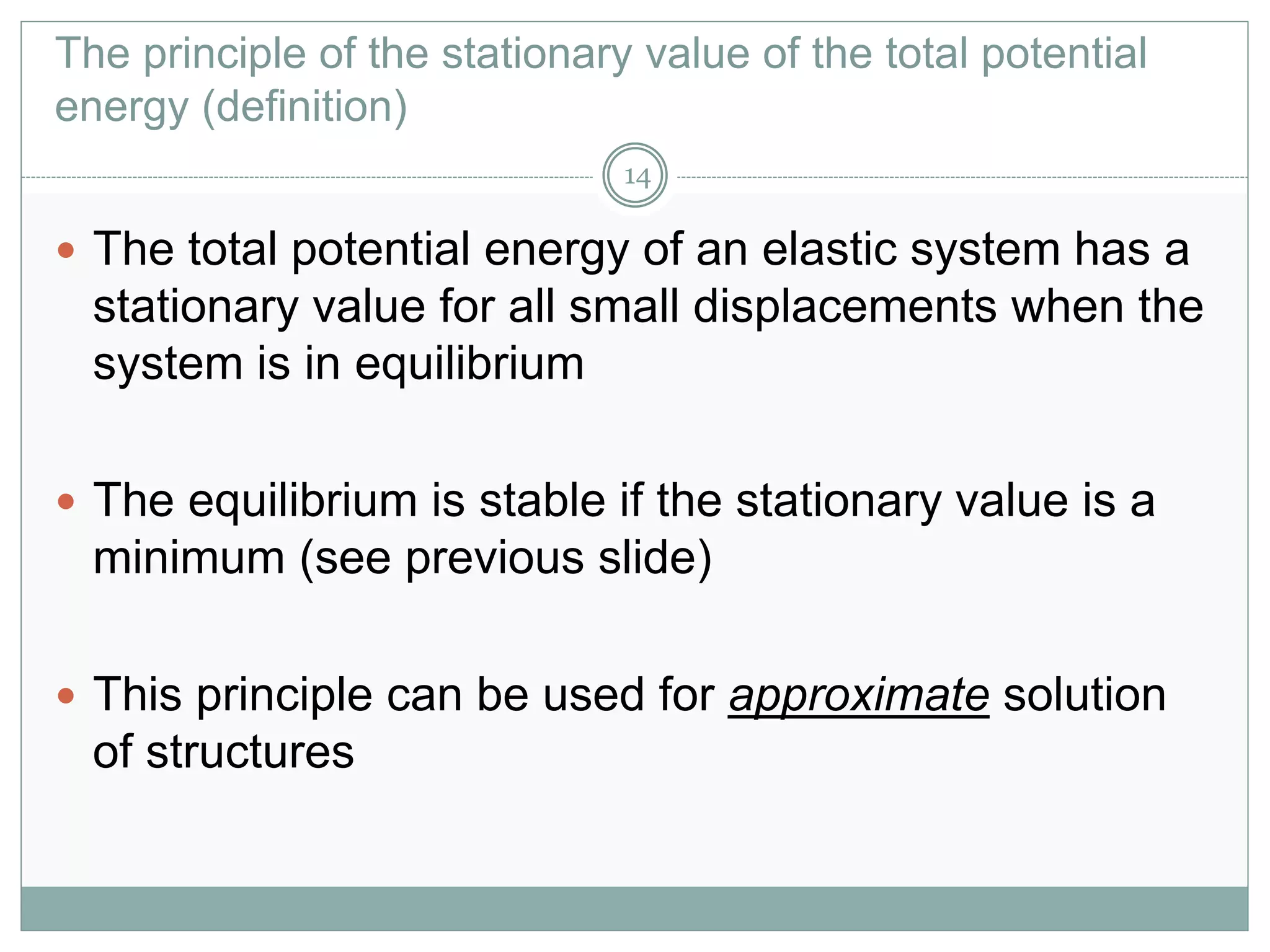 The principle of the stationary value of the total potential
energy (definition)
 The total potential energy of an elastic system has a
stationary value for all small displacements when the
system is in equilibrium
 The equilibrium is stable if the stationary value is a
minimum (see previous slide)
 This principle can be used for approximate solution
of structures
14
 
