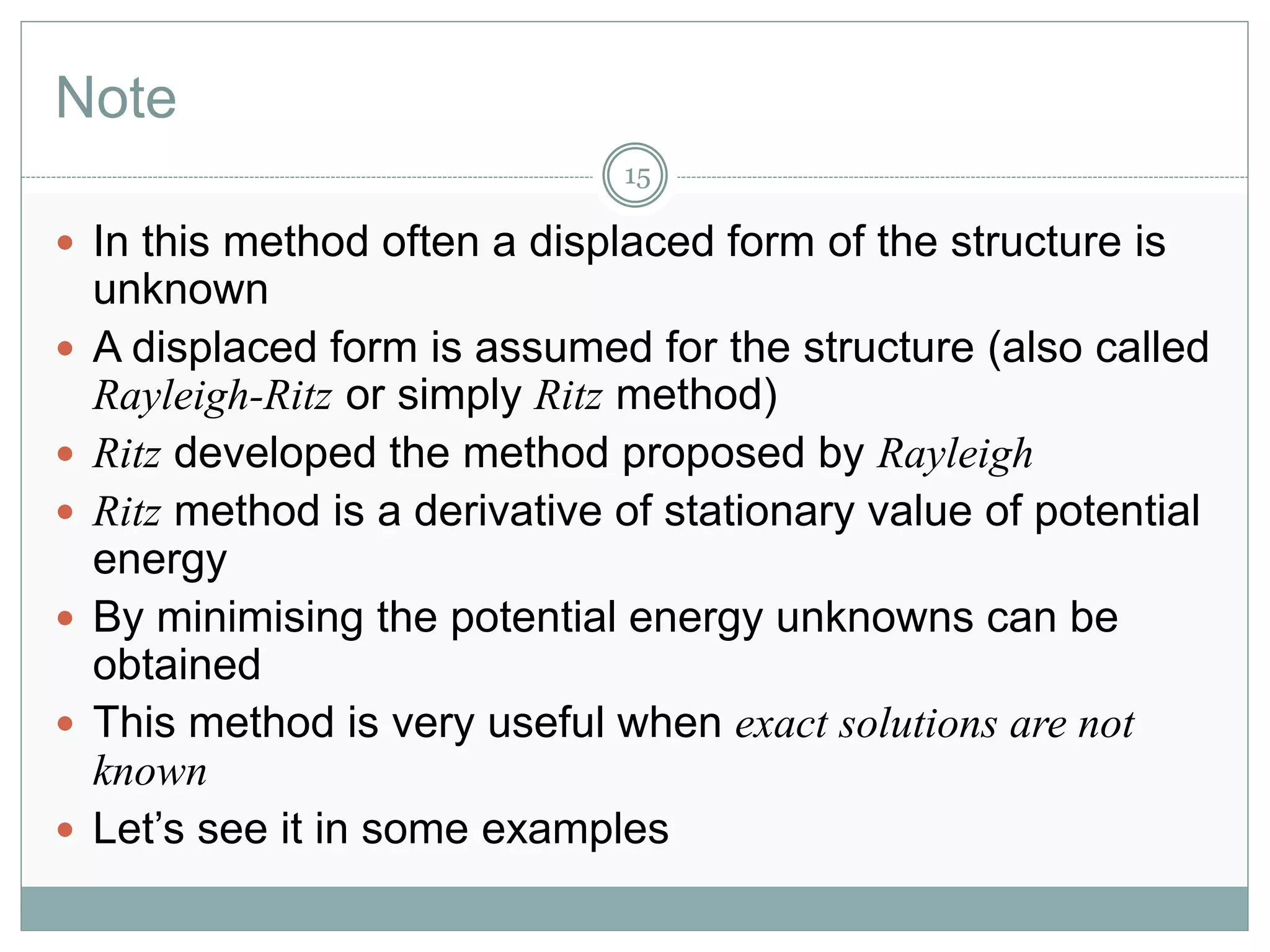 Note
15
 In this method often a displaced form of the structure is
unknown
 A displaced form is assumed for the structure (also called
Rayleigh-Ritz or simply Ritz method)
 Ritz developed the method proposed by Rayleigh
 Ritz method is a derivative of stationary value of potential
energy
 By minimising the potential energy unknowns can be
obtained
 This method is very useful when exact solutions are not
known
 Let’s see it in some examples
 