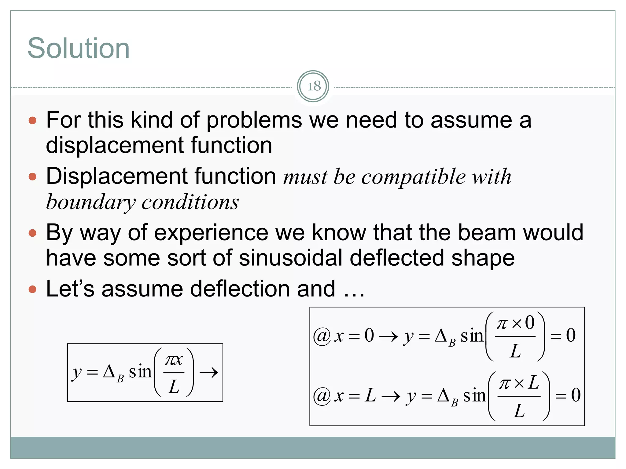Solution
 For this kind of problems we need to assume a
displacement function
 Displacement function must be compatible with
boundary conditions
 By way of experience we know that the beam would
have some sort of sinusoidal deflected shape
 Let’s assume deflection and …
18







L
x
y B

sin
0sin@
0
0
sin0@





 






 

L
L
yLx
L
yx
B
B


 