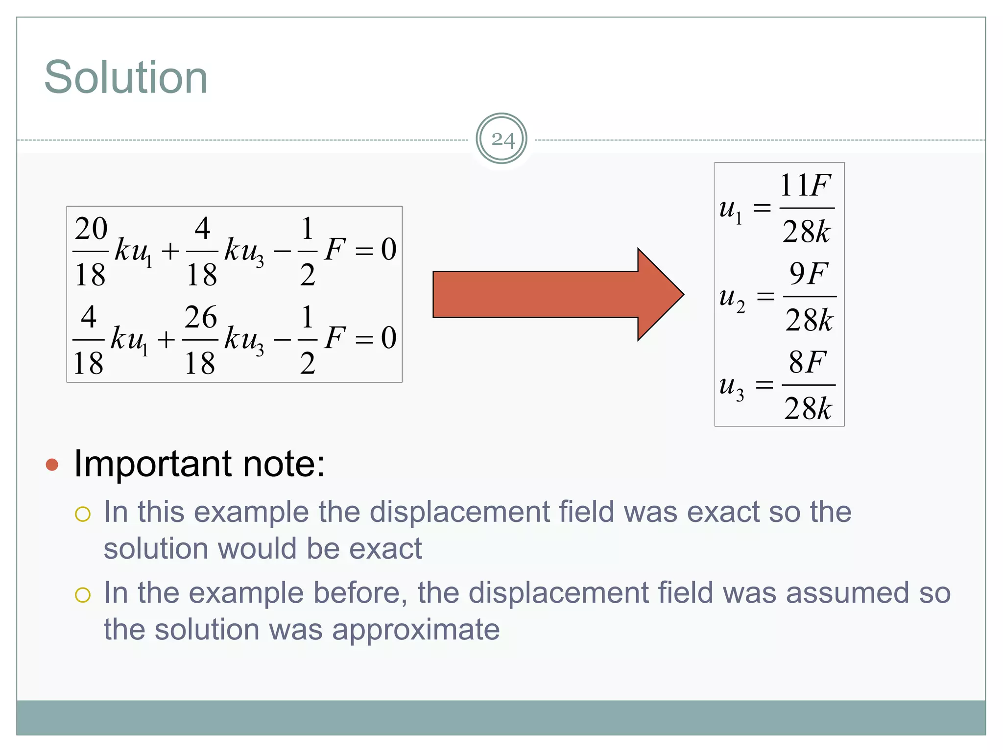 Solution
 Important note:
 In this example the displacement field was exact so the
solution would be exact
 In the example before, the displacement field was assumed so
the solution was approximate
0
2
1
18
26
18
4
0
2
1
18
4
18
20
31
31


Fkuku
Fkuku
k
F
u
k
F
u
k
F
u
28
8
28
9
28
11
3
2
1



24
 