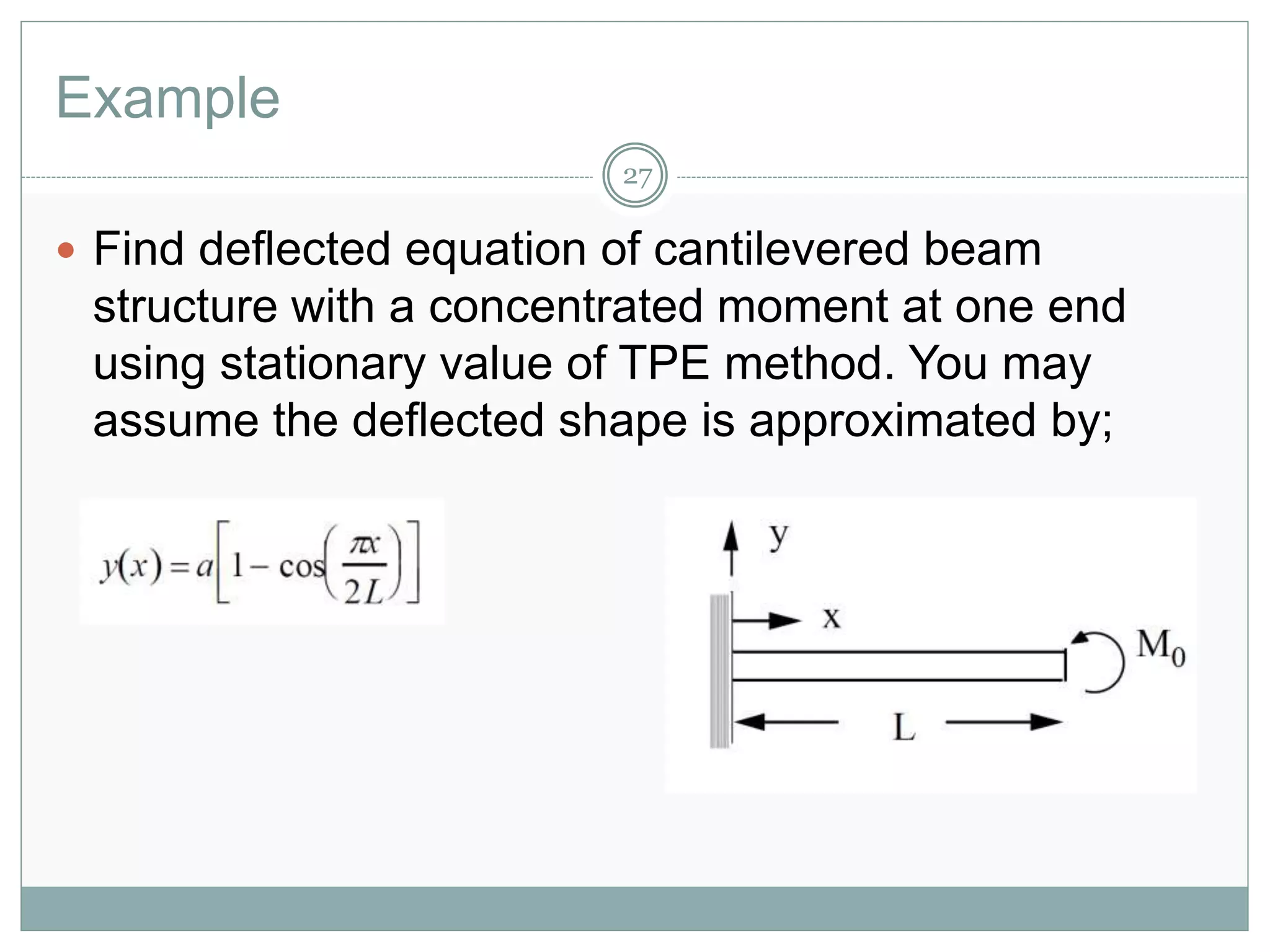 Example
27
 Find deflected equation of cantilevered beam
structure with a concentrated moment at one end
using stationary value of TPE method. You may
assume the deflected shape is approximated by;
 
