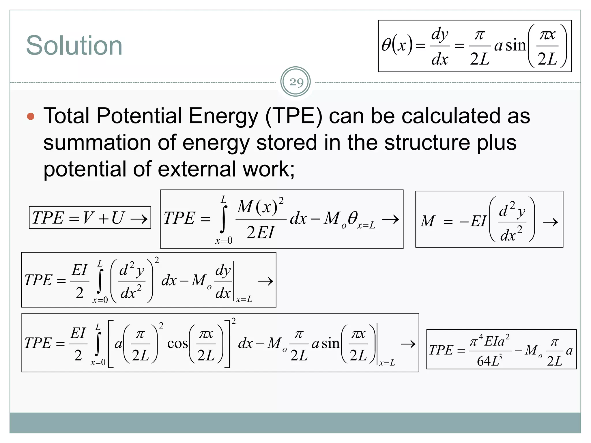 Solution
29
 Total Potential Energy (TPE) can be calculated as
summation of energy stored in the structure plus
potential of external work;
 UVTPE  

 Lxo
L
x
Mdx
EI
xM
TPE 
0
2
2
)(








 Lx
o
L
x
dx
dy
Mdx
dx
ydEI
TPE
0
2
2
2
2








 2
2
dx
yd
EIM
  






L
x
a
Ldx
dy
x
2
sin
2
































Lx
o
L
x
L
x
a
L
Mdx
L
x
L
a
EI
TPE
2
sin
22
cos
22 0
22

a
L
M
L
EIa
TPE o
264 3
24


 