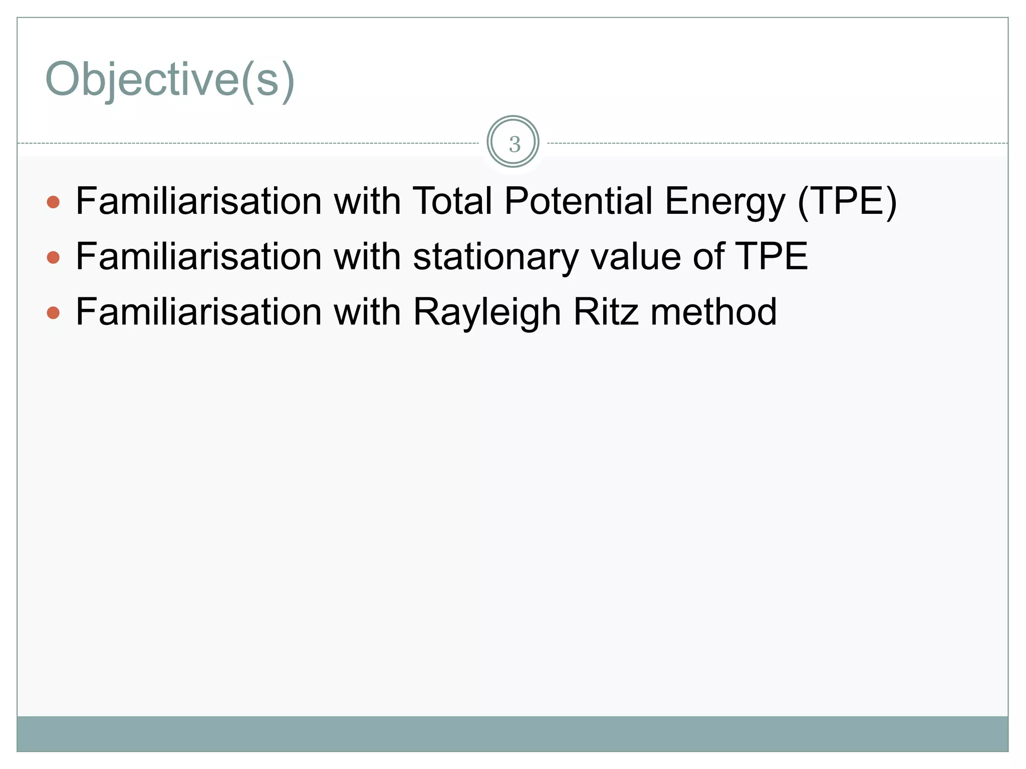 Objective(s)
 Familiarisation with Total Potential Energy (TPE)
 Familiarisation with stationary value of TPE
 Familiarisation with Rayleigh Ritz method
3
 