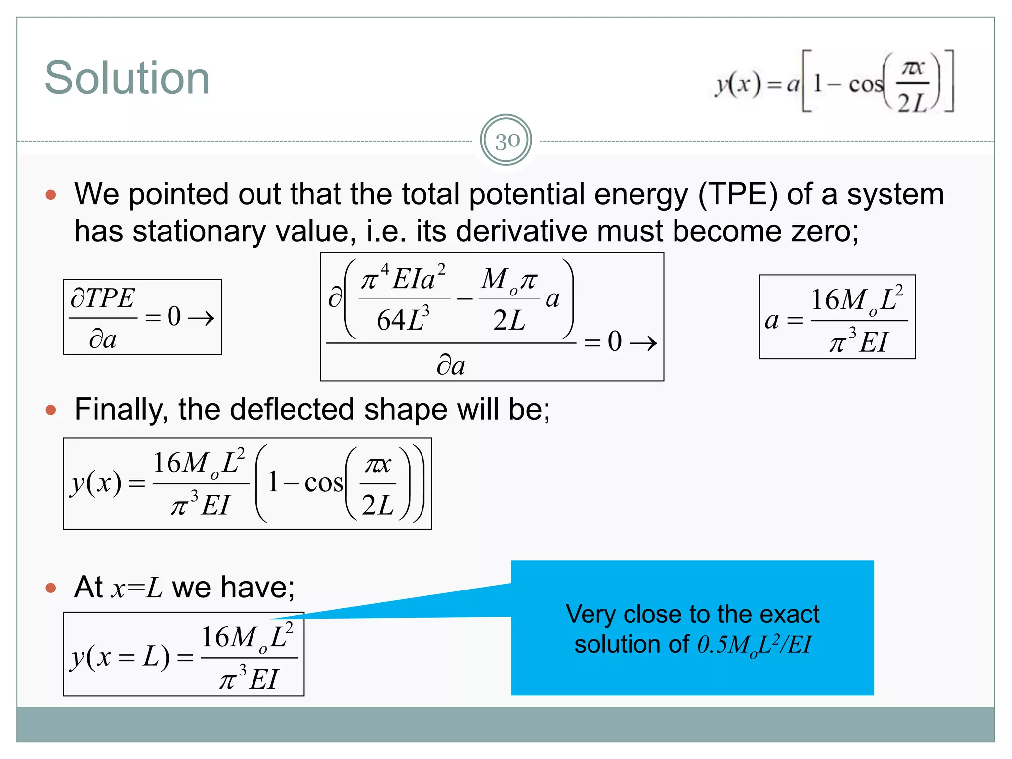 Solution
30
 We pointed out that the total potential energy (TPE) of a system
has stationary value, i.e. its derivative must become zero;
 Finally, the deflected shape will be;
 At x=L we have;



0
a
TPE









0
264 3
24
a
a
L
M
L
EIa o
EI
LM
a o
3
2
16















L
x
EI
LM
xy o
2
cos1
16
)( 3
2


EI
LM
Lxy o
3
2
16
)(


Very close to the exact
solution of 0.5MoL2/EI
 