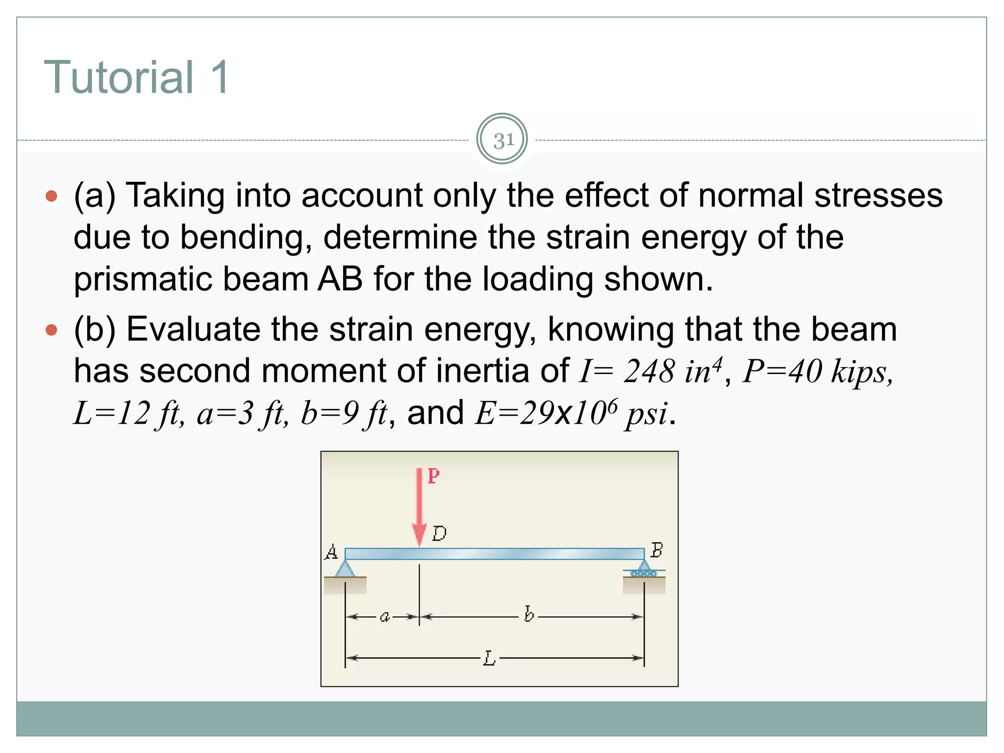 Tutorial 1
31
 (a) Taking into account only the effect of normal stresses
due to bending, determine the strain energy of the
prismatic beam AB for the loading shown.
 (b) Evaluate the strain energy, knowing that the beam
has second moment of inertia of I= 248 in4, P=40 kips,
L=12 ft, a=3 ft, b=9 ft, and E=29x106 psi.
 