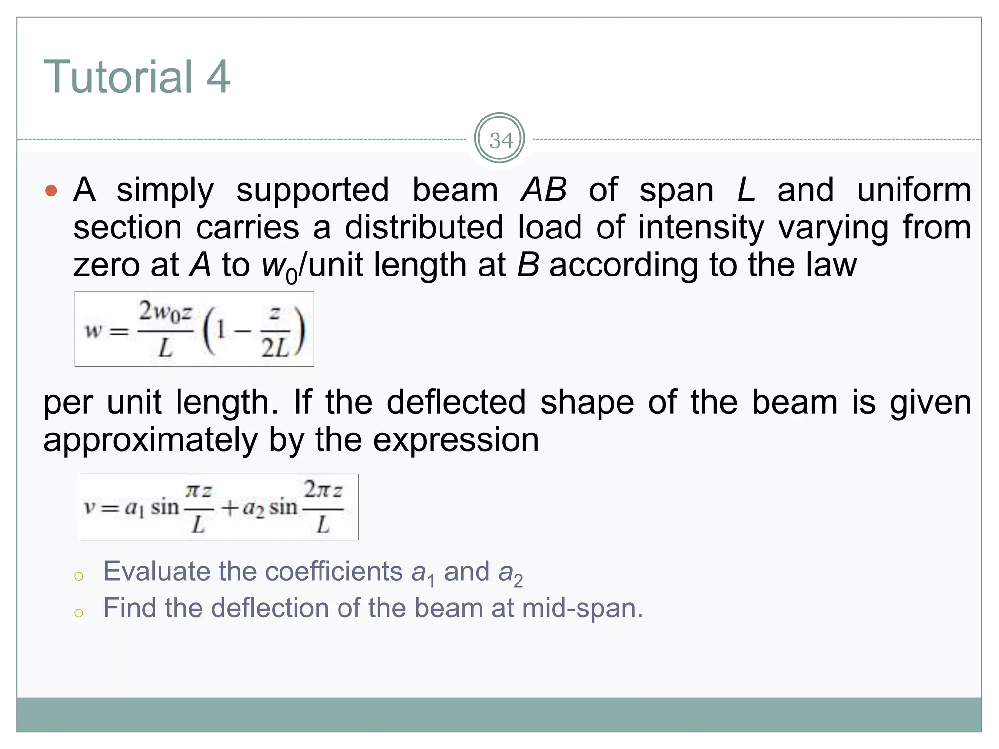 Tutorial 4
 A simply supported beam AB of span L and uniform
section carries a distributed load of intensity varying from
zero at A to w0/unit length at B according to the law
per unit length. If the deflected shape of the beam is given
approximately by the expression
o Evaluate the coefficients a1 and a2
o Find the deflection of the beam at mid-span.
34
 