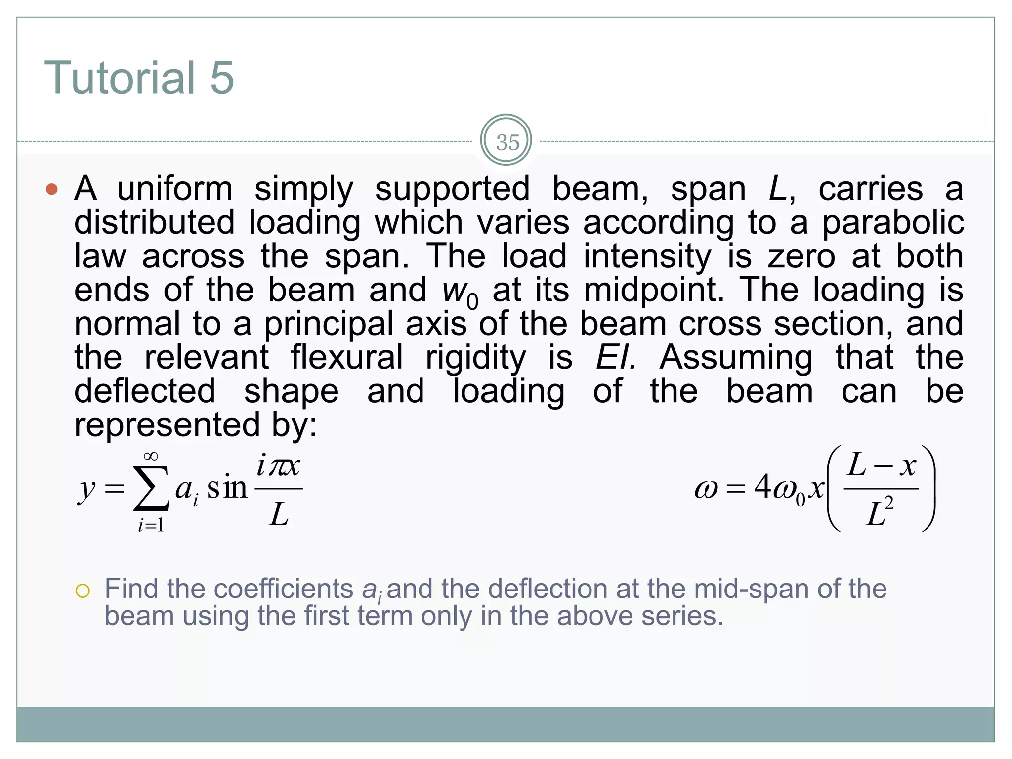 Tutorial 5
 A uniform simply supported beam, span L, carries a
distributed loading which varies according to a parabolic
law across the span. The load intensity is zero at both
ends of the beam and w0 at its midpoint. The loading is
normal to a principal axis of the beam cross section, and
the relevant flexural rigidity is EI. Assuming that the
deflected shape and loading of the beam can be
represented by:
 Find the coefficients ai and the deflection at the mid-span of the
beam using the first term only in the above series.




1
sin
i
i
L
xi
ay






 
 204
L
xL
x
35
 