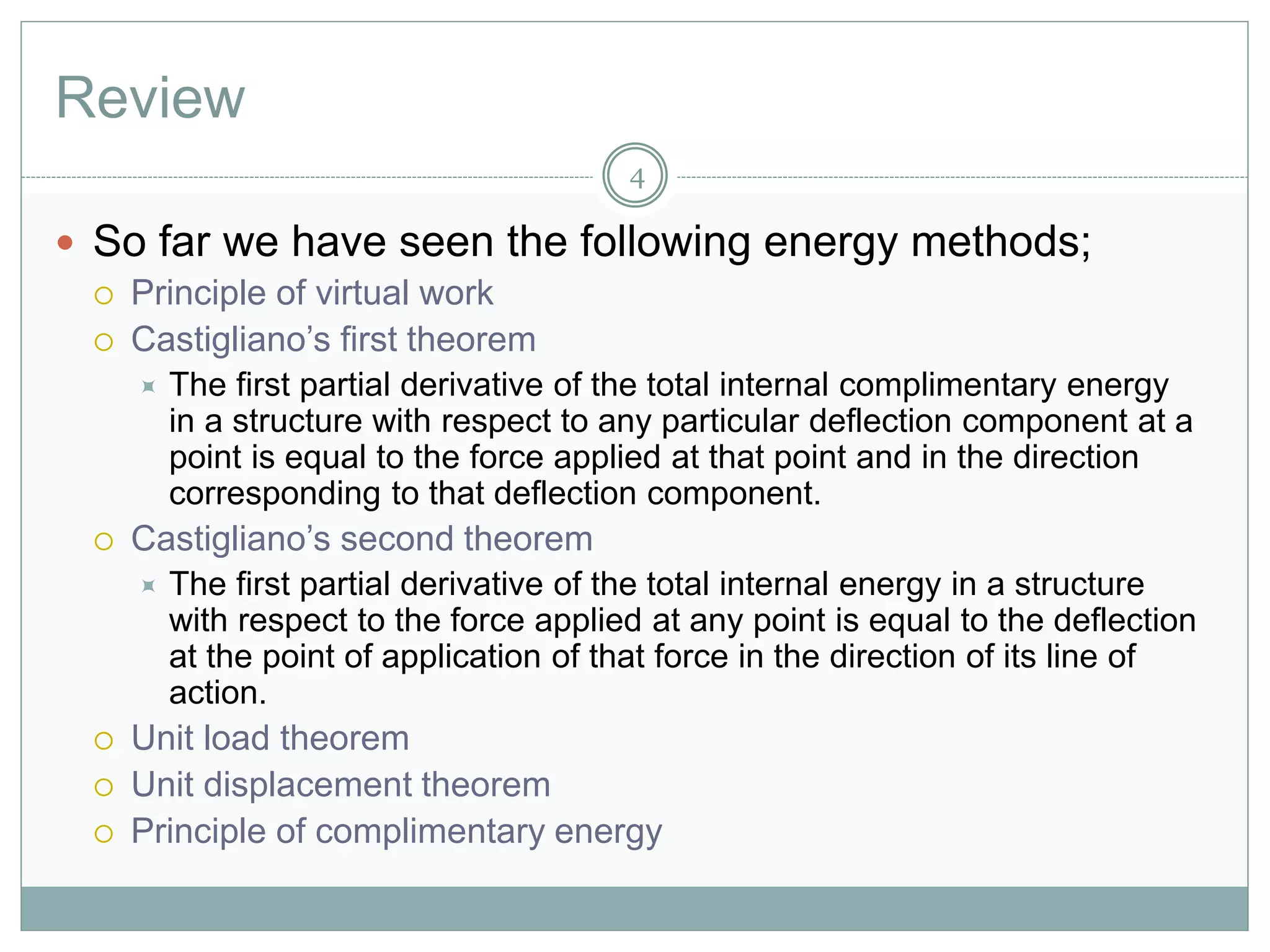 Review
4
 So far we have seen the following energy methods;
 Principle of virtual work
 Castigliano’s first theorem
 The first partial derivative of the total internal complimentary energy
in a structure with respect to any particular deflection component at a
point is equal to the force applied at that point and in the direction
corresponding to that deflection component.
 Castigliano’s second theorem
 The first partial derivative of the total internal energy in a structure
with respect to the force applied at any point is equal to the deflection
at the point of application of that force in the direction of its line of
action.
 Unit load theorem
 Unit displacement theorem
 Principle of complimentary energy
 