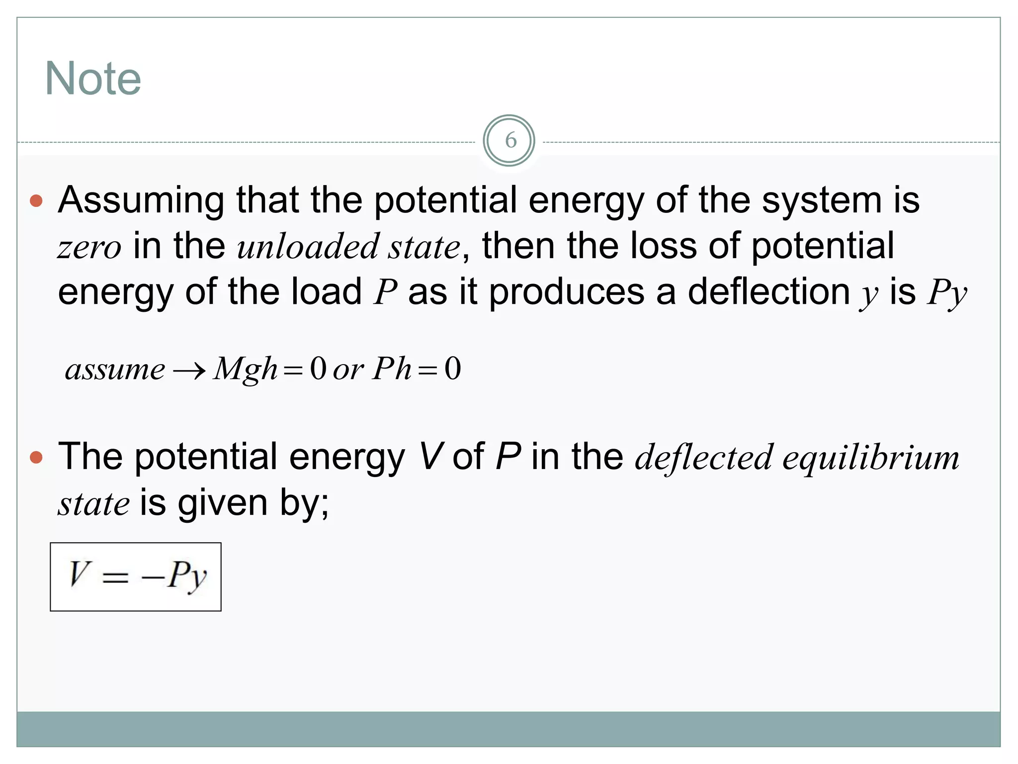 Note
6
 Assuming that the potential energy of the system is
zero in the unloaded state, then the loss of potential
energy of the load P as it produces a deflection y is Py
 The potential energy V of P in the deflected equilibrium
state is given by;
00  PhorMghassume
 