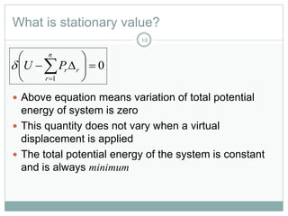 What is stationary value?
12
 Above equation means variation of total potential
energy of system is zero
 This quantity does not vary when a virtual
displacement is applied
 The total potential energy of the system is constant
and is always minimum
0
1







n
r
rrPU
 