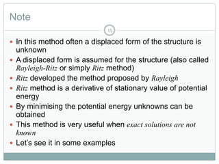 Note
15
 In this method often a displaced form of the structure is
unknown
 A displaced form is assumed for the structure (also called
Rayleigh-Ritz or simply Ritz method)
 Ritz developed the method proposed by Rayleigh
 Ritz method is a derivative of stationary value of potential
energy
 By minimising the potential energy unknowns can be
obtained
 This method is very useful when exact solutions are not
known
 Let’s see it in some examples
 