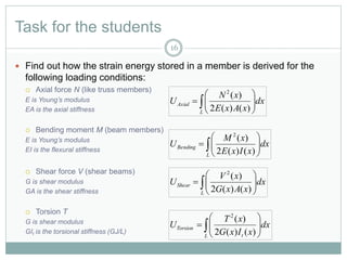 Task for the students
 Find out how the strain energy stored in a member is derived for the
following loading conditions:
 Axial force N (like truss members)
E is Young’s modulus
EA is the axial stiffness
 Bending moment M (beam members)
E is Young’s modulus
EI is the flexural stiffness
 Shear force V (shear beams)
G is shear modulus
GA is the shear stiffness
 Torsion T
G is shear modulus
GIt is the torsional stiffness (GJ/L)
 






L
Axial dx
xAxE
xN
U
)()(2
)(2
 






L
Bending dx
xIxE
xM
U
)()(2
)(2
 






L
Shear dx
xAxG
xV
U
)()(2
)(2
 






L t
Torsion dx
xIxG
xT
U
)()(2
)(2
16
 