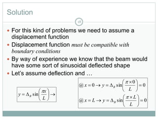 Solution
 For this kind of problems we need to assume a
displacement function
 Displacement function must be compatible with
boundary conditions
 By way of experience we know that the beam would
have some sort of sinusoidal deflected shape
 Let’s assume deflection and …
18







L
x
y B

sin
0sin@
0
0
sin0@





 






 

L
L
yLx
L
yx
B
B


 
