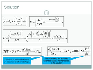 Solution
19







L
x
y B

sin  










2
2
2
2
dx
yd
EIM
L
dx
EI
M
U
B
B
W
L
EI
VUTPE 

 3
24
4
  
EI
WLVU
B
B
3
02053.00 


























  3
24
0
2
2
2
0
2
2
2
42
sin
2 L
EIL
x
L
EI
EI
dx
yd
EI
U B
L BL


The result is approximate since
we assumed a deformed shape.
The more exact the assumed
deformed shape, the more exact
is the solution
 