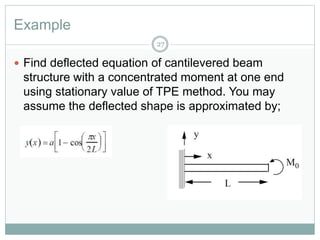 Example
27
 Find deflected equation of cantilevered beam
structure with a concentrated moment at one end
using stationary value of TPE method. You may
assume the deflected shape is approximated by;
 