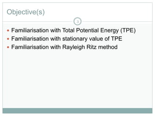 Objective(s)
 Familiarisation with Total Potential Energy (TPE)
 Familiarisation with stationary value of TPE
 Familiarisation with Rayleigh Ritz method
3
 