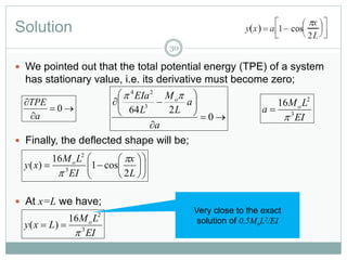 Solution
30
 We pointed out that the total potential energy (TPE) of a system
has stationary value, i.e. its derivative must become zero;
 Finally, the deflected shape will be;
 At x=L we have;



0
a
TPE









0
264 3
24
a
a
L
M
L
EIa o
EI
LM
a o
3
2
16















L
x
EI
LM
xy o
2
cos1
16
)( 3
2


EI
LM
Lxy o
3
2
16
)(


Very close to the exact
solution of 0.5MoL2/EI
 