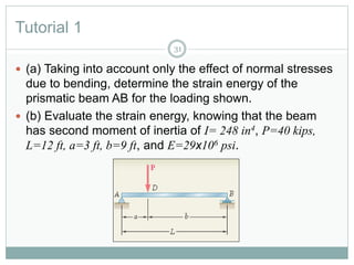 Tutorial 1
31
 (a) Taking into account only the effect of normal stresses
due to bending, determine the strain energy of the
prismatic beam AB for the loading shown.
 (b) Evaluate the strain energy, knowing that the beam
has second moment of inertia of I= 248 in4, P=40 kips,
L=12 ft, a=3 ft, b=9 ft, and E=29x106 psi.
 