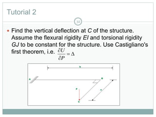 Tutorial 2
32
 Find the vertical deflection at C of the structure.
Assume the flexural rigidity EI and torsional rigidity
GJ to be constant for the structure. Use Castigliano's
first theorem, i.e. 


P
U
 