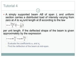 Tutorial 4
 A simply supported beam AB of span L and uniform
section carries a distributed load of intensity varying from
zero at A to w0/unit length at B according to the law
per unit length. If the deflected shape of the beam is given
approximately by the expression
o Evaluate the coefficients a1 and a2
o Find the deflection of the beam at mid-span.
34
 