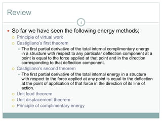 Review
4
 So far we have seen the following energy methods;
 Principle of virtual work
 Castigliano’s first theorem
 The first partial derivative of the total internal complimentary energy
in a structure with respect to any particular deflection component at a
point is equal to the force applied at that point and in the direction
corresponding to that deflection component.
 Castigliano’s second theorem
 The first partial derivative of the total internal energy in a structure
with respect to the force applied at any point is equal to the deflection
at the point of application of that force in the direction of its line of
action.
 Unit load theorem
 Unit displacement theorem
 Principle of complimentary energy
 