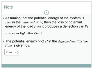 Note
6
 Assuming that the potential energy of the system is
zero in the unloaded state, then the loss of potential
energy of the load P as it produces a deflection y is Py
 The potential energy V of P in the deflected equilibrium
state is given by;
00  PhorMghassume
 