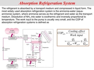 The refrigerant is absorbed by a transport medium and compressed in liquid form. The
most widely used absorption refrigeration system is the ammonia-water (aqua-
ammonia) system, where ammonia serves as the refrigerant and water as the transport
medium. Dissolution of NH3 into water is exothermic and inversely proportional to
temperature. The work input to the pump is usually very small, and the COP of
absorption refrigeration systems is defined as
Absorption Refrigeration System
gen
L
in
p
gen
L
abs
Q
Q
W
Q
Q
input
Work
effect
Cooling
COP




,
 