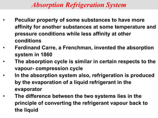• Peculiar property of some substances to have more
affinity for another substances at some temperature and
pressure conditions while less affinity at other
conditions
• Ferdinand Carre, a Frenchman, invented the absorption
system in 1860
• The absorption cycle is similar in certain respects to the
vapour- compression cycle
• In the absorption system also, refrigeration is produced
by the evaporation of a liquid refrigerant in the
evaporator
• The difference between the two systems lies in the
principle of converting the refrigerant vapour back to
the liquid
Absorption Refrigeration System
 