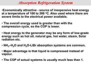 •Economically attractive - source of inexpensive heat energy
at a temperature of 100 to 200 oC. Also used where there are
severe limits to the electrical power available.
• The overall energy used is greater than with the
compression cycle, so the COP is lower.
• Heat energy to the generator may be any form of low-grade
energy such as hot oil, natural gas, hot water, steam, Solar
radiation etc.
• NH3–H2O and H2O-LiBr absorption systems are common.
• Major advantage is that liquid is compressed instead of
vapour.
• The COP of actual systems is usually much less than 1.
Absorption Refrigeration System
 