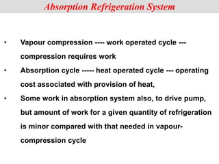• Vapour compression ---- work operated cycle ---
compression requires work
• Absorption cycle ----- heat operated cycle --- operating
cost associated with provision of heat,
• Some work in absorption system also, to drive pump,
but amount of work for a given quantity of refrigeration
is minor compared with that needed in vapour-
compression cycle
Absorption Refrigeration System
 