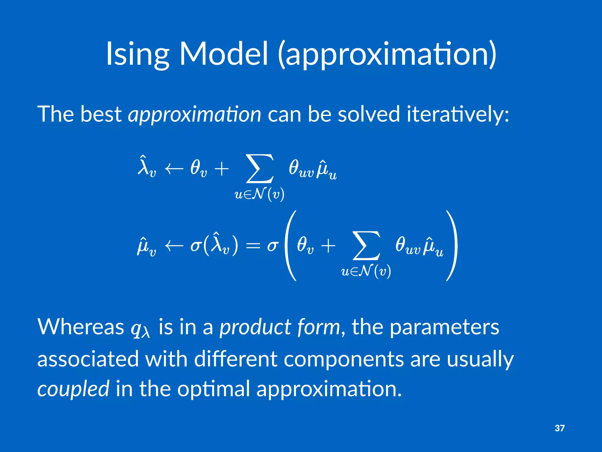 Ising&Model&(approxima2on)
The$best$approxima(on$can$be$solved$itera1vely:
Whereas' 'is'in'a'product(form,'the'parameters'
associated'with'diﬀerent'components'are'usually'
coupled'in'the'op6mal'approxima6on.
37
 