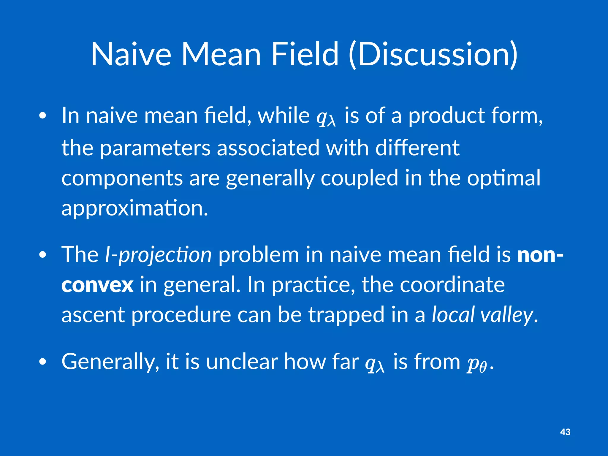 Naive&Mean&Field&(Discussion)
• In$naive$mean$ﬁeld,$while$ $is$of$a$product$form,$
the$parameters$associated$with$diﬀerent$
components$are$generally$coupled$in$the$op;mal$
approxima;on.
• The$I"projec)on$problem$in$naive$mean$ﬁeld$is$non#
convex$in$general.$In$prac;ce,$the$coordinate$
ascent$procedure$can$be$trapped$in$a$local-valley.$
• Generally,$it$is$unclear$how$far$ $is$from$ .
43
 