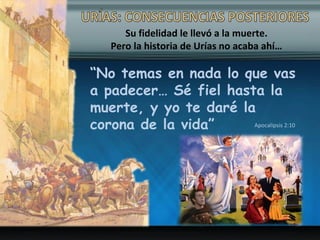 Su fidelidad le llevó a la muerte.
Pero la historia de Urías no acaba ahí…
“No temas en nada lo que vas
a padecer… Sé fiel hasta la
muerte, y yo te daré la
corona de la vida” Apocalipsis 2:10
 