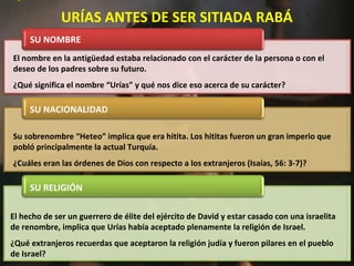 El hecho de ser un guerrero de élite del ejército de David y estar casado con una israelita
de renombre, implica que Urías había aceptado plenamente la religión de Israel.
¿Qué extranjeros recuerdas que aceptaron la religión judía y fueron pilares en el pueblo
de Israel?
Su sobrenombre “Heteo” implica que era hitita. Los hititas fueron un gran imperio que
pobló principalmente la actual Turquía.
¿Cuáles eran las órdenes de Dios con respecto a los extranjeros (Isaías, 56: 3-7)?
El nombre en la antigüedad estaba relacionado con el carácter de la persona o con el
deseo de los padres sobre su futuro.
¿Qué significa el nombre “Urías” y qué nos dice eso acerca de su carácter?
URÍAS ANTES DE SER SITIADA RABÁ
SU NOMBRE
SU NACIONALIDAD
SU RELIGIÓN
 