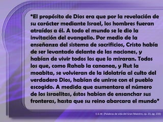 “El propósito de Dios era que por la revelación de
su carácter mediante Israel, los hombres fueran
atraídos a él. A todo el mundo se le dio la
invitación del evangelio. Por medio de la
enseñanza del sistema de sacrificios, Cristo había
de ser levantado delante de las naciones, y
habían de vivir todos los que lo miraran. Todos
los que, como Rahab la cananea, y Rut la
moabita, se volvieran de la idolatría al culto del
verdadero Dios, habían de unirse con el pueblo
escogido. A medida que aumentara el número
de los israelitas, éstos habían de ensanchar sus
fronteras, hasta que su reino abarcara el mundo”
E.G.W. (Palabras de vida del Gran Maestro, cp. 23, pg. 233)
 