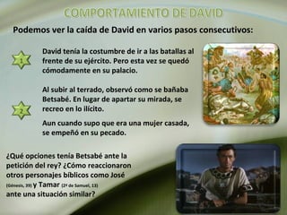 Podemos ver la caída de David en varios pasos consecutivos:
1
David tenía la costumbre de ir a las batallas al
frente de su ejército. Pero esta vez se quedó
cómodamente en su palacio.
2
Al subir al terrado, observó como se bañaba
Betsabé. En lugar de apartar su mirada, se
recreo en lo ilícito.
Aun cuando supo que era una mujer casada,
se empeñó en su pecado.
¿Qué opciones tenía Betsabé ante la
petición del rey? ¿Cómo reaccionaron
otros personajes bíblicos como José
(Génesis, 39) y Tamar (2ª de Samuel, 13)
ante una situación similar?
 