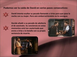 David intenta ocultar su pecado llamando a Urías para que pase la
noche con su mujer. Pero aún emborrachándole no lo consigue.
Decide añadir a su pecado de adulterio
el de asesinato. Su conciencia en estos
momentos está tan cauterizada que
envía a Urías a la batalla con su propia
sentencia de muerte.
Podemos ver la caída de David en varios pasos consecutivos:
3
4
 