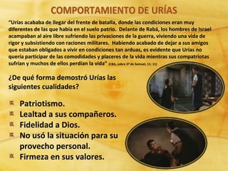 “Urías acababa de llegar del frente de batalla, donde las condiciones eran muy
diferentes de las que había en el suelo patrio. Delante de Rabá, los hombres de Israel
acampaban al aire libre sufriendo las privaciones de la guerra, viviendo una vida de
rigor y subsistiendo con raciones militares. Habiendo acabado de dejar a sus amigos
que estaban obligados a vivir en condiciones tan arduas, es evidente que Urías no
quería participar de las comodidades y placeres de la vida mientras sus compatriotas
sufrían y muchos de ellos perdían la vida” (CBA, sobre 2ª de Samuel, 11: 11)
¿De qué forma demostró Urías las
siguientes cualidades?
Patriotismo.
Lealtad a sus compañeros.
Fidelidad a Dios.
No usó la situación para su
provecho personal.
Firmeza en sus valores.
 