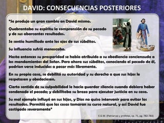 DAVID: CONSECUENCIAS POSTERIORES
“Se produjo un gran cambio en David mismo.
Quebrantaba su espíritu la comprensión de su pecado
y de sus abarcantes resultados.
Se sentía humillado ante los ojos de sus súbditos.
Su influencia sufrió menoscabo.
Hasta entonces su prosperidad se había atribuido a su obediencia concienzuda a
los mandamientos del Señor. Pero ahora sus súbditos, conociendo el pecado de él,
podrían verse inducidos a pecar más libremente.
En su propia casa, se debilitó su autoridad y su derecho a que sus hijos le
respetasen y obedeciesen.
Cierto sentido de su culpabilidad le hacía guardar silencio cuando debiera haber
condenado el pecado; y debilitaba su brazo para ejecutar justicia en su casa.
Su mal ejemplo influyó en sus hijos, y Dios no quiso intervenir para evitar los
resultados. Permitió que las cosas tomaran su curso natural, y así David fue
castigado severamente”
E.G.W. (Patriarcas y profetas, cp. 71, pg. 782-783)
 