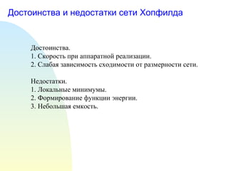 Достоинства и недостатки сети Хопфилда Достоинства. 1. Скорость при аппаратной реализации. 2. Слабая зависимость сходимости от размерности сети. Недостатки. 1. Локальные минимумы. 2. Формирование функции энергии. 3. Небольшая емкость. 