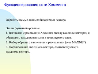 Функционирование сети Хемминга Обрабатываемые данные: биполярные вектора. Этапы функционирования: 1. Вычисление расстояния Хемминга между входным вектором и образцами, закодированными в весах первого слоя. 2. Выбор образца с наименьшим расстоянием (сеть  MAXNET). 3 . Формирование выходного вектора, соответствующего входному вектору. 