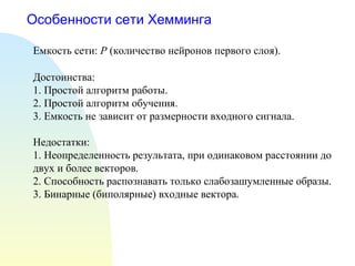 Особенности сети Хемминга Емкость сети:  P  (количество нейронов первого слоя). Достоинства: 1. Простой алгоритм работы. 2. Простой алгоритм обучения. 3. Емкость не зависит от размерности входного сигнала. Недостатки: 1. Неопределенность результата, при одинаковом расстоянии до двух и более векторов. 2. Способность распознавать только слабозашумленные образы. 3. Бинарные (биполярные) входные вектора. 