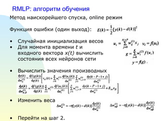 RMLP:  алгоритм обучения  Метод наискорейшего спуска,  online  режим Функция ошибки (один выход): Случайная инициализация весов Для момента времени  t  и  входного вектора  x(t)  вычислить состояния всех нейронов сети Вычислить значения производных Изменить веса Перейти на шаг 2. 