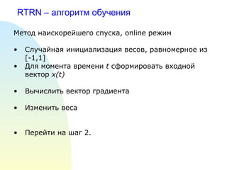 RTRN –  алгоритм обучения   Метод наискорейшего спуска,  online  режим Случайная инициализация весов, равномерное из  [-1,1] Для момента времени  t  сформировать входной вектор  x(t)   Вычислить вектор градиента Изменить веса Перейти на шаг 2. 
