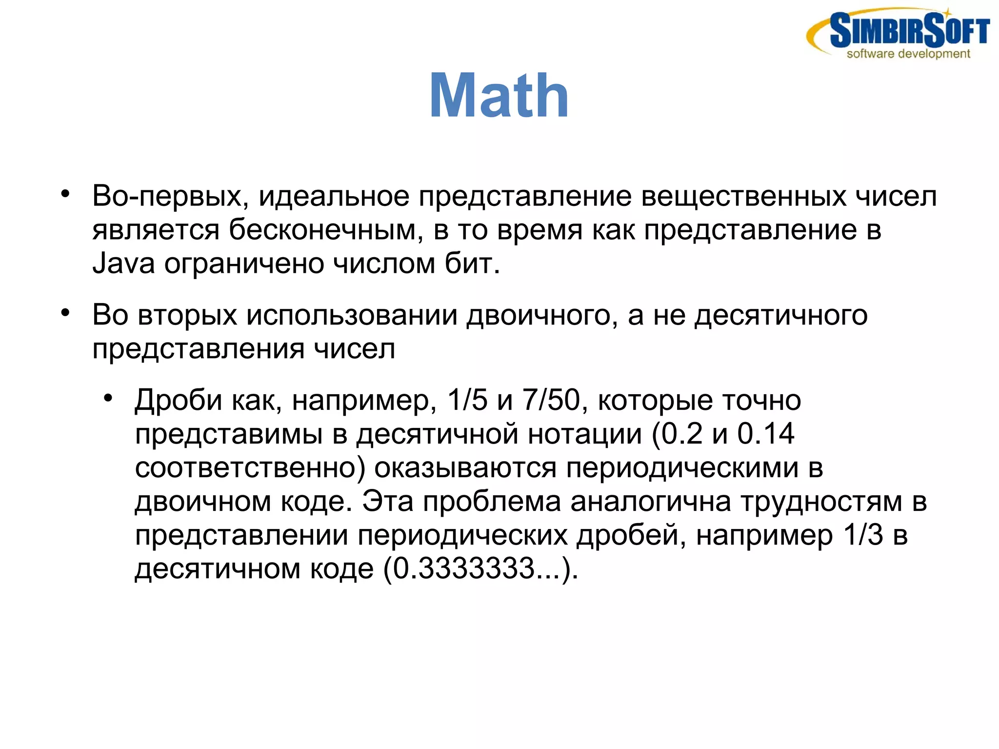 Mаth

    Во-первых, идеальное представление вещественных чисел
    является бесконечным, в то время как представление в
    Java ограничено числом бит.

    Во вторых использовании двоичного, а не десятичного
    представления чисел
    
        Дроби как, например, 1/5 и 7/50, которые точно
        представимы в десятичной нотации (0.2 и 0.14
        соответственно) оказываются периодическими в
        двоичном коде. Эта проблема аналогична трудностям в
        представлении периодических дробей, например 1/3 в
        десятичном коде (0.3333333...).
 