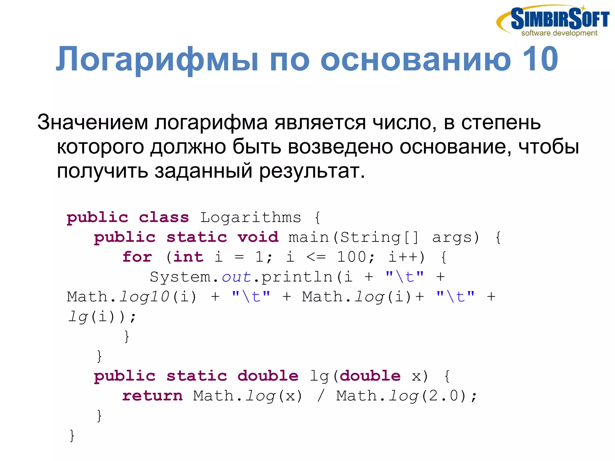Логарифмы по основанию 10
Значением логарифма является число, в степень
  которого должно быть возведено основание, чтобы
  получить заданный результат.

  public class Logarithms {
     public static void main(String[] args) {
        for (int i = 1; i <= 100; i++) {
           System.out.println(i + "t" +
  Math.log10(i) + "t" + Math.log(i)+ "t" +
  lg(i));
        }
     }
     public static double lg(double x) {
        return Math.log(x) / Math.log(2.0);
     }
  }
 
