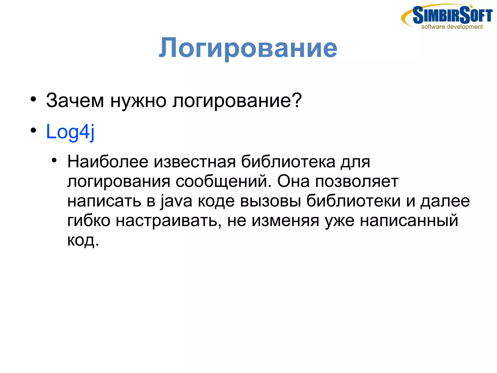 Логирование

    Зачем нужно логирование?

    Log4j
    
        Наиболее известная библиотека для
        логирования сообщений. Она позволяет
        написать в java коде вызовы библиотеки и далее
        гибко настраивать, не изменяя уже написанный
        код.
 